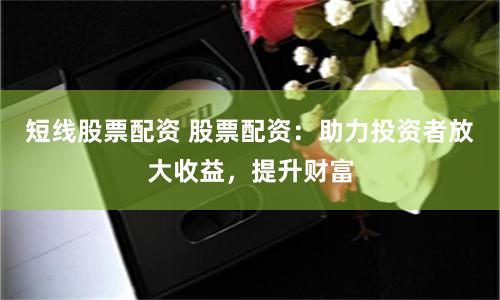 短线股票配资 股票配资：助力投资者放大收益，提升财富