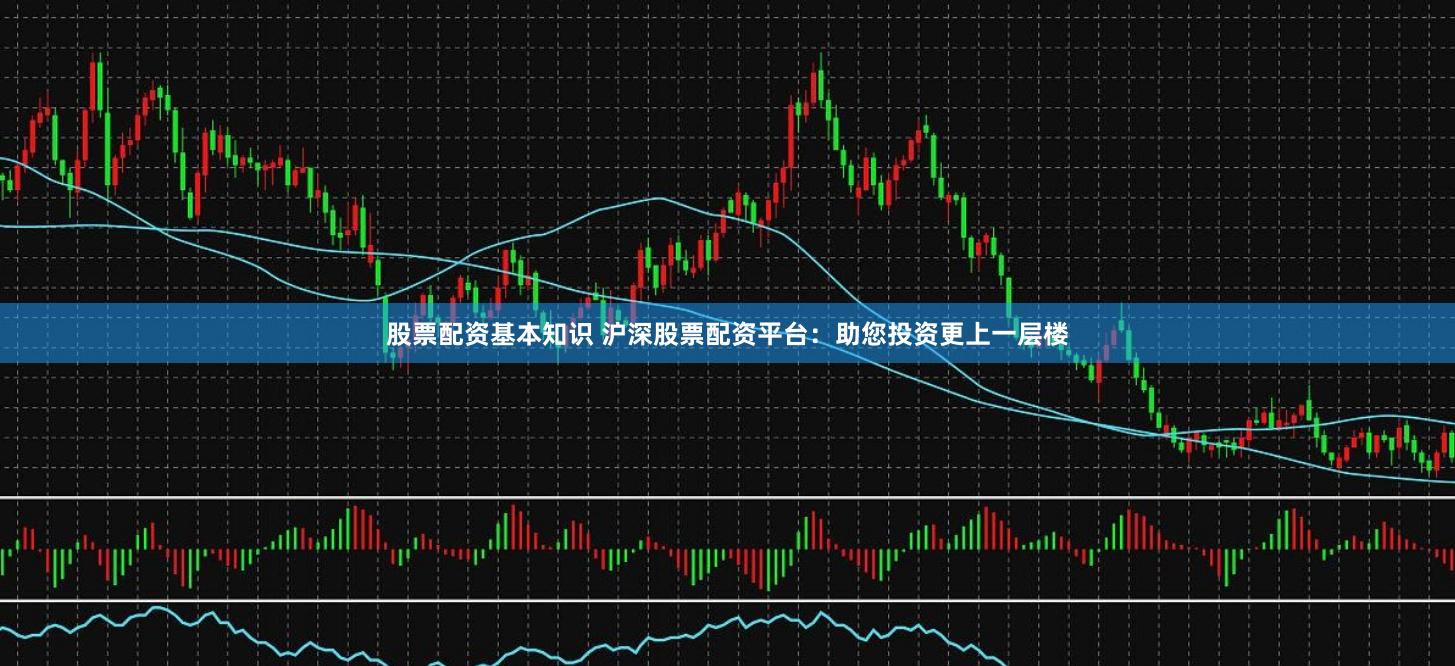 股票配资基本知识 沪深股票配资平台：助您投资更上一层楼