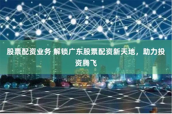 股票配资业务 解锁广东股票配资新天地，助力投资腾飞