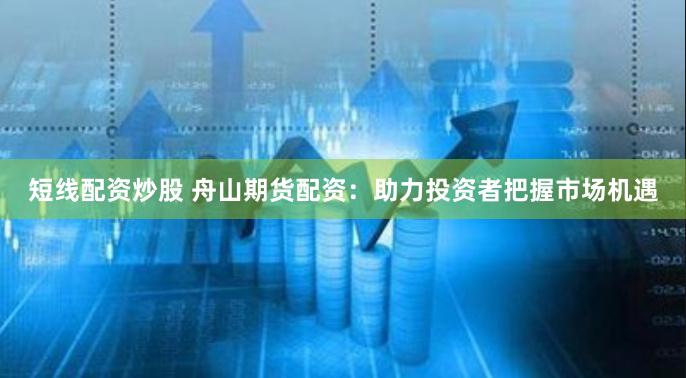 短线配资炒股 舟山期货配资：助力投资者把握市场机遇