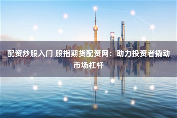 配资炒股入门 股指期货配资网：助力投资者撬动市场杠杆