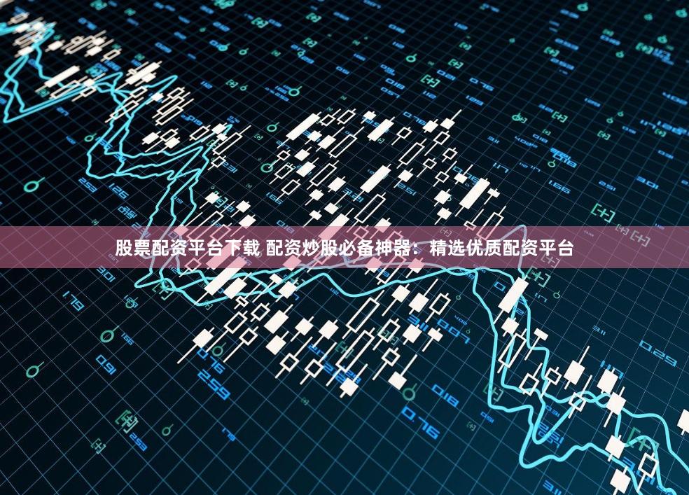 股票配资平台下载 配资炒股必备神器：精选优质配资平台