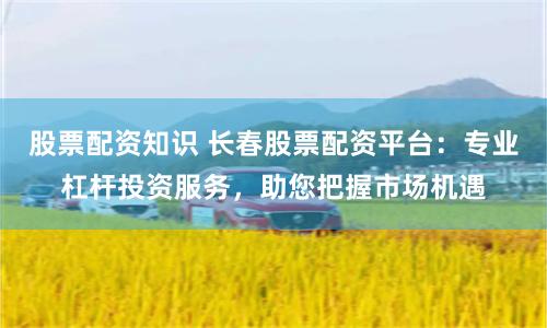 股票配资知识 长春股票配资平台：专业杠杆投资服务，助您把握市场机遇