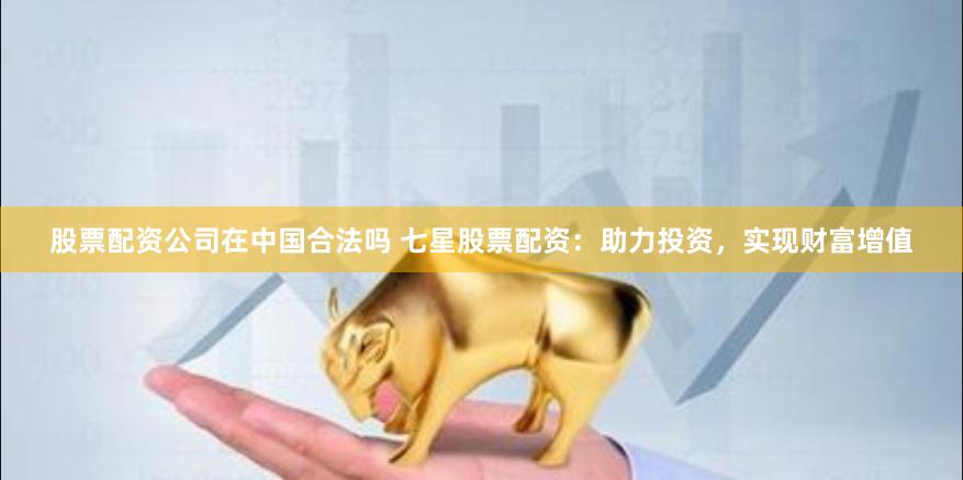 股票配资公司在中国合法吗 七星股票配资：助力投资，实现财富增值