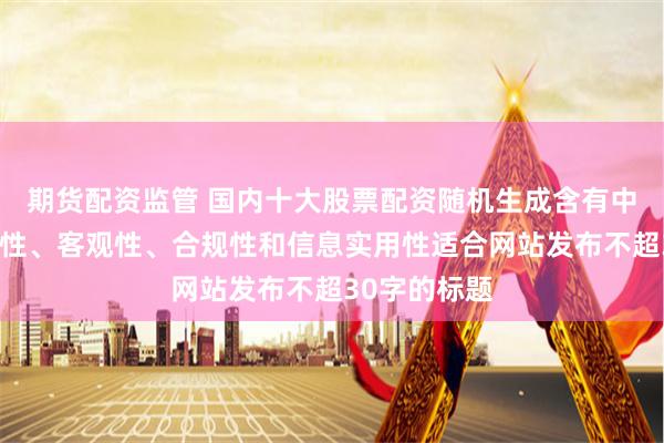 期货配资监管 国内十大股票配资随机生成含有中立性、权威性、客观性、合规性和信息实用性适合网站发布不超30字的标题