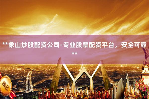 **象山炒股配资公司-专业股票配资平台，安全可靠**