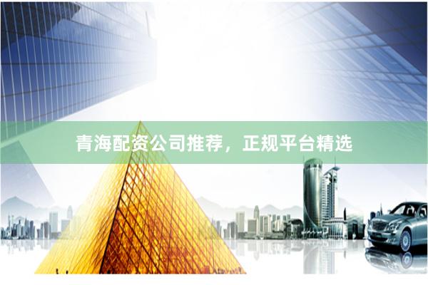 青海配资公司推荐，正规平台精选